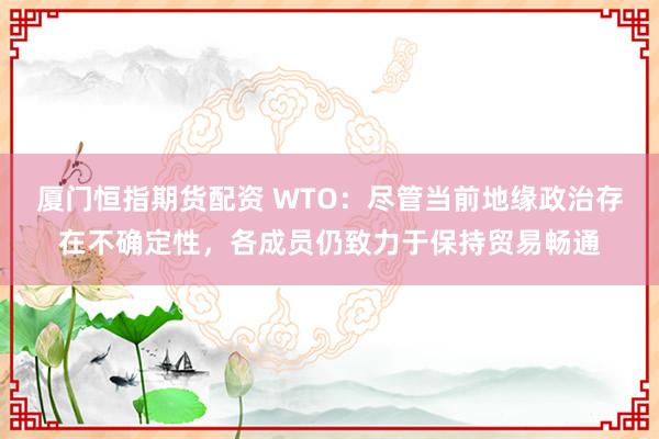 厦门恒指期货配资 WTO:尽管当前地缘政治存在不确定性,各成员仍致力于保持贸易畅通