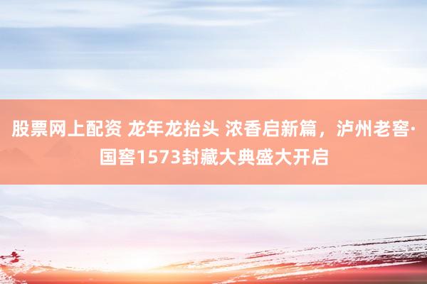 股票网上配资 龙年龙抬头 浓香启新篇,泸州老窖·国窖1573封藏大典盛大开启