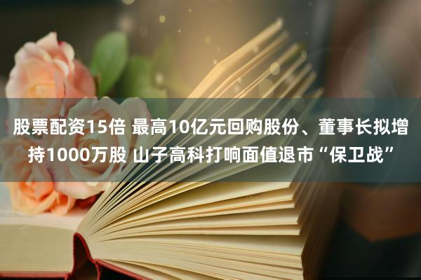 股票配资15倍 最高10亿元回购股份、董事长拟增持1000万股 山子高科打响面值退市“保卫战”