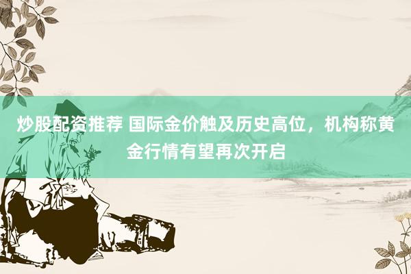 炒股配资推荐 国际金价触及历史高位,机构称黄金行情有望再次开启
