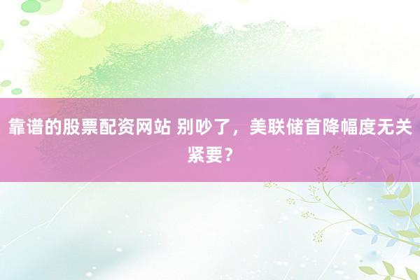靠谱的股票配资网站 别吵了,美联储首降幅度无关紧要?