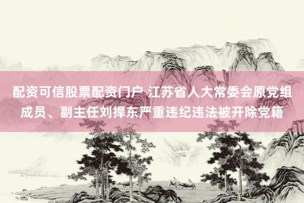 配资可信股票配资门户 江苏省人大常委会原党组成员、副主任刘捍东严重违纪违法被开除党籍