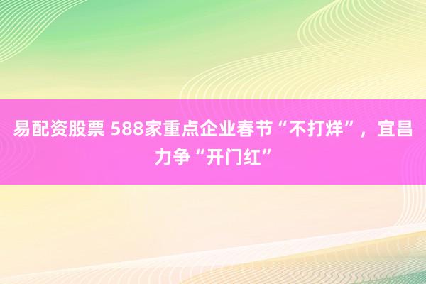 易配资股票 588家重点企业春节“不打烊”,宜昌力争“开门红”