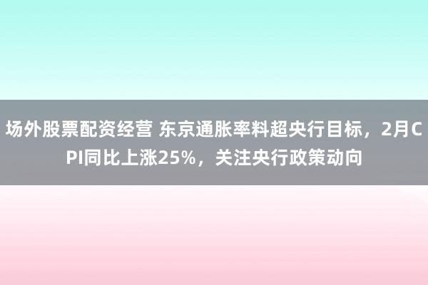 场外股票配资经营 东京通胀率料超央行目标,2月CPI同比上涨25%,关注央行政策动向