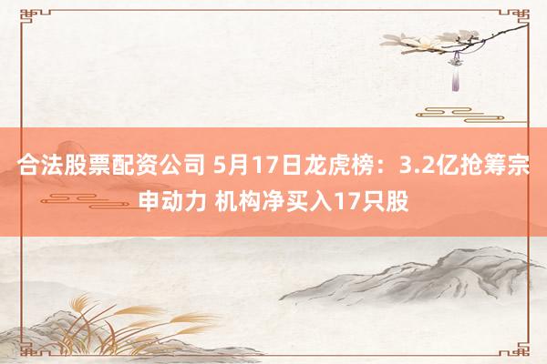 合法股票配资公司 5月17日龙虎榜:3.2亿抢筹宗申动力 机构净买入17只股
