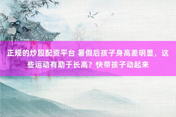 正规的炒股配资平台 暑假后孩子身高差明显,这些运动有助于长高?快带孩子动起来