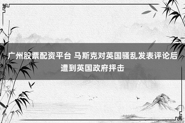 广州股票配资平台 马斯克对英国骚乱发表评论后遭到英国政府抨击