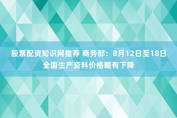 股票配资知识网推荐 商务部:8月12日至18日全国生产资料价格略有下降