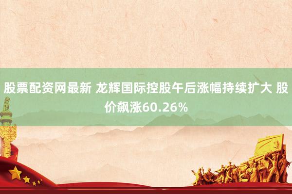 股票配资网最新 龙辉国际控股午后涨幅持续扩大 股价飙涨60.26%