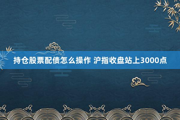 持仓股票配债怎么操作 沪指收盘站上3000点