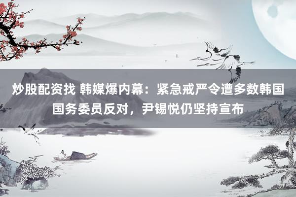 炒股配资找 韩媒爆内幕:紧急戒严令遭多数韩国国务委员反对,尹锡悦仍坚持宣布
