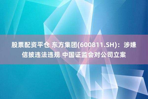 股票配资平仓 东方集团(600811.SH)：涉嫌信披违法违规 中国证监会对公司立案