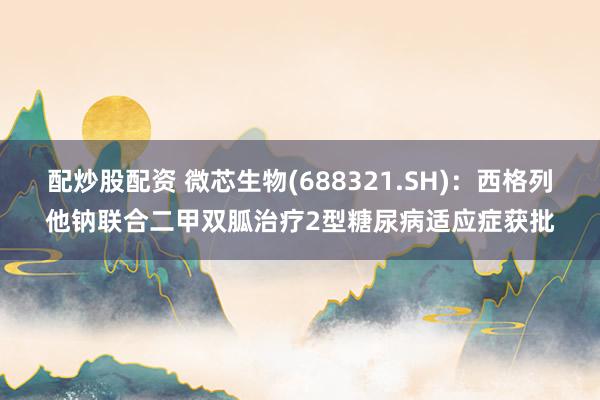 配炒股配资 微芯生物(688321.SH):西格列他钠联合二甲双胍治疗2型糖尿病适应症获批