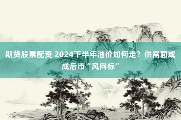 期货股票配资 2024下半年油价如何走?供需面或成后市“风向标”