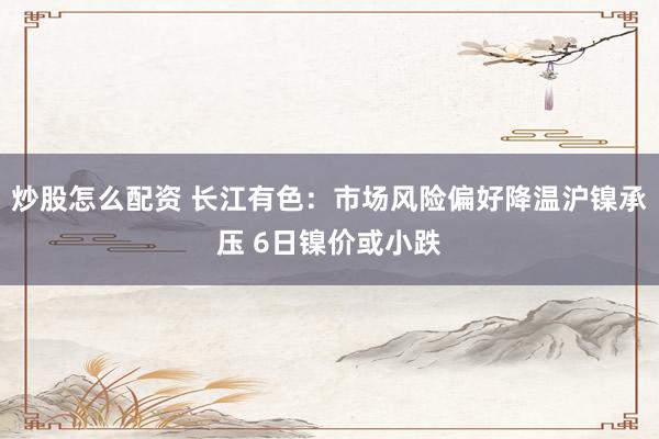 炒股怎么配资 长江有色:市场风险偏好降温沪镍承压 6日镍价或小跌