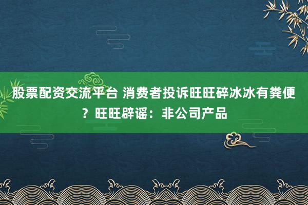 股票配资交流平台 消费者投诉旺旺碎冰冰有粪便?旺旺辟谣:非公司产品