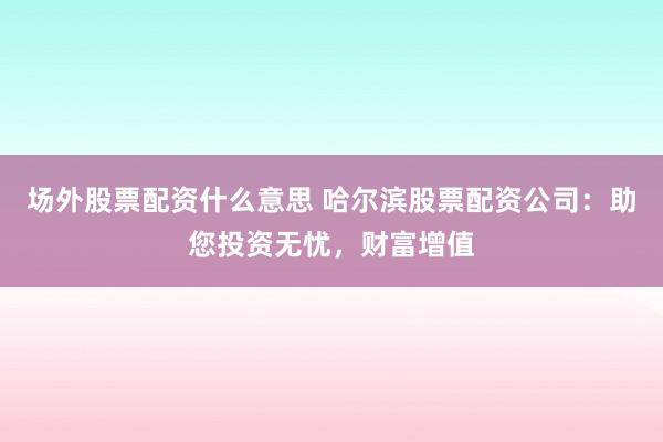 场外股票配资什么意思 哈尔滨股票配资公司:助您投资无忧,财富增值