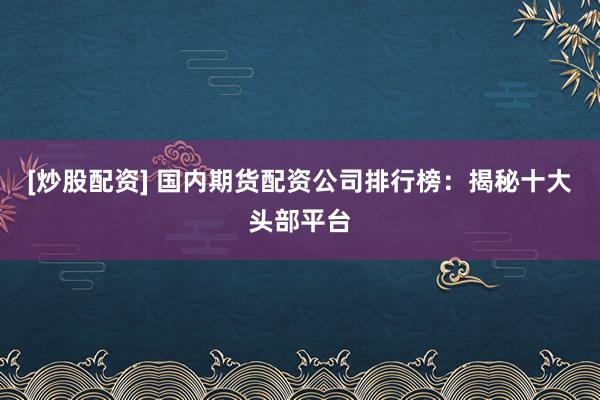 [炒股配资] 国内期货配资公司排行榜：揭秘十大头部平台