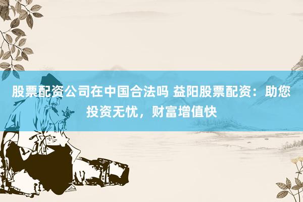 股票配资公司在中国合法吗 益阳股票配资：助您投资无忧，财富增值快
