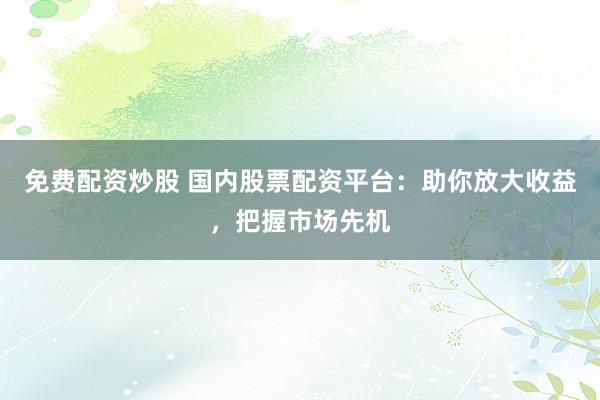 免费配资炒股 国内股票配资平台:助你放大收益,把握市场先机
