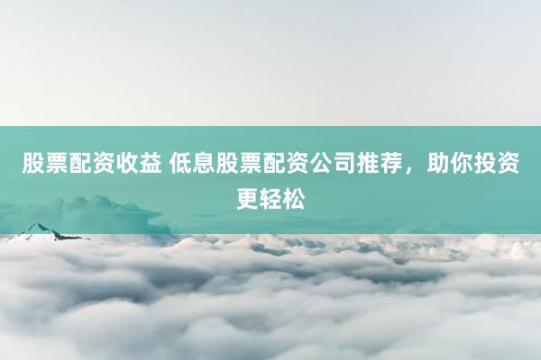股票配资收益 低息股票配资公司推荐,助你投资更轻松