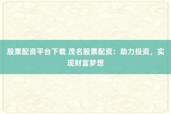 股票配资平台下载 茂名股票配资:助力投资,实现财富梦想