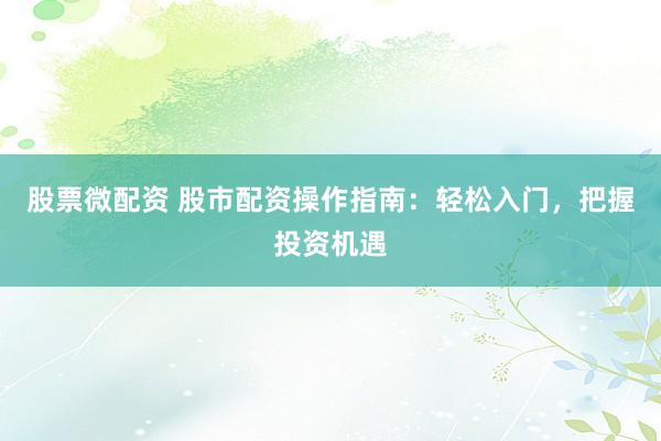 股票微配资 股市配资操作指南:轻松入门,把握投资机遇