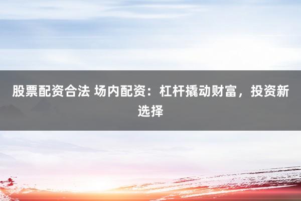 股票配资合法 场内配资:杠杆撬动财富,投资新选择