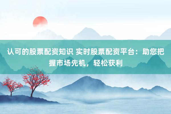 认可的股票配资知识 实时股票配资平台:助您把握市场先机,轻松获利