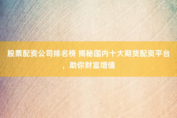 股票配资公司排名榜 揭秘国内十大期货配资平台,助你财富增值