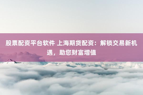 股票配资平台软件 上海期货配资:解锁交易新机遇,助您财富增值