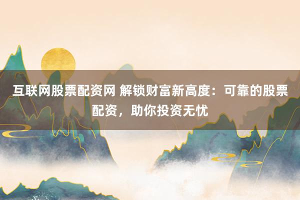 互联网股票配资网 解锁财富新高度:可靠的股票配资,助你投资无忧