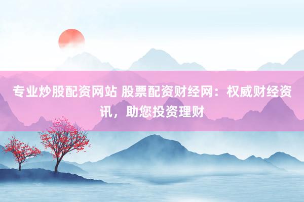 专业炒股配资网站 股票配资财经网:权威财经资讯,助您投资理财