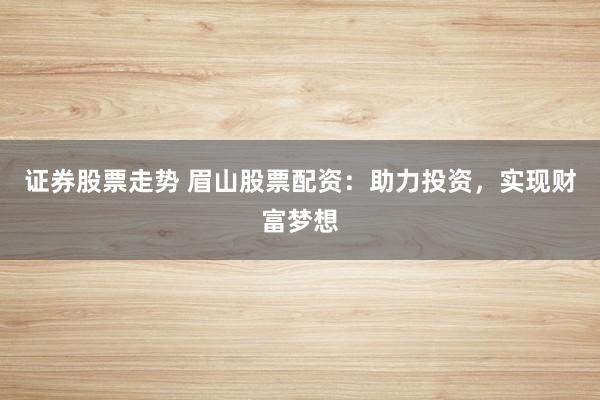 证券股票走势 眉山股票配资:助力投资,实现财富梦想