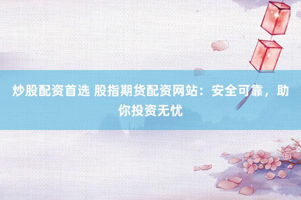 炒股配资首选 股指期货配资网站:安全可靠,助你投资无忧