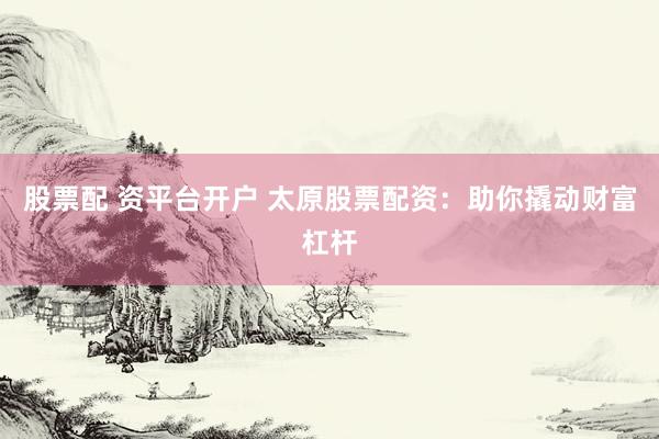 股票配 资平台开户 太原股票配资:助你撬动财富杠杆