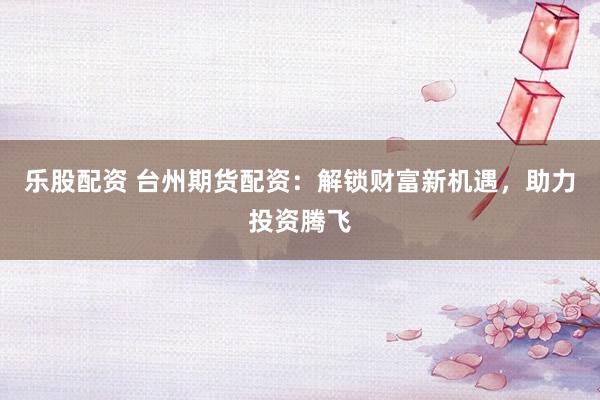 乐股配资 台州期货配资:解锁财富新机遇,助力投资腾飞