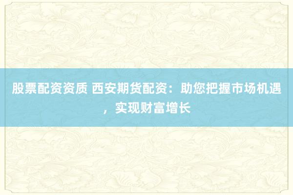 股票配资资质 西安期货配资:助您把握市场机遇,实现财富增长