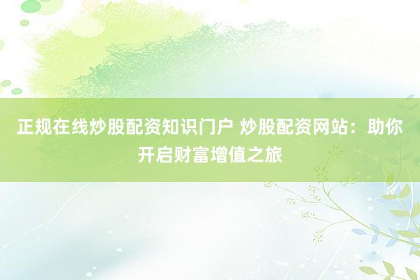 正规在线炒股配资知识门户 炒股配资网站:助你开启财富增值之旅