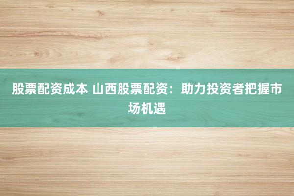 股票配资成本 山西股票配资:助力投资者把握市场机遇