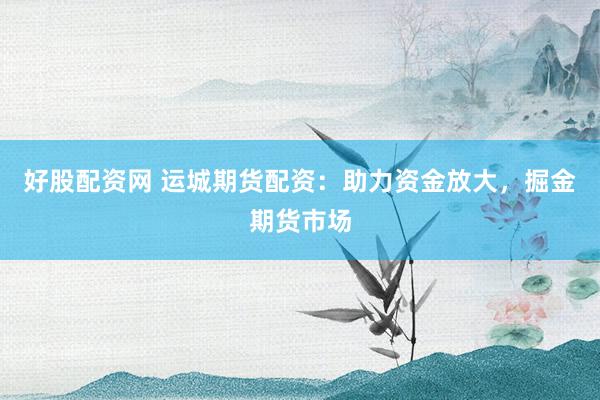 好股配资网 运城期货配资:助力资金放大,掘金期货市场