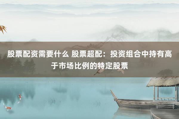 股票配资需要什么 股票超配:投资组合中持有高于市场比例的特定股票