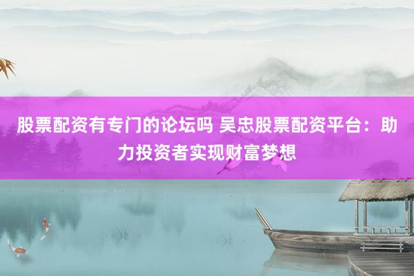 股票配资有专门的论坛吗 吴忠股票配资平台:助力投资者实现财富梦想