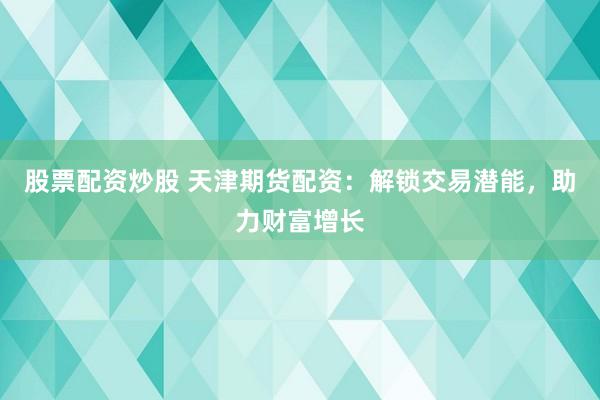股票配资炒股 天津期货配资:解锁交易潜能,助力财富增长