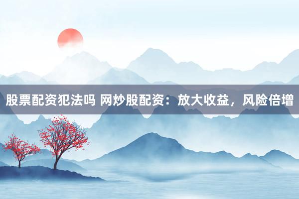 股票配资犯法吗 网炒股配资:放大收益,风险倍增