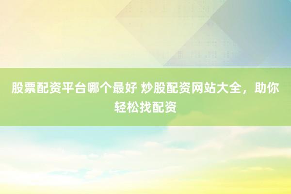 股票配资平台哪个最好 炒股配资网站大全,助你轻松找配资