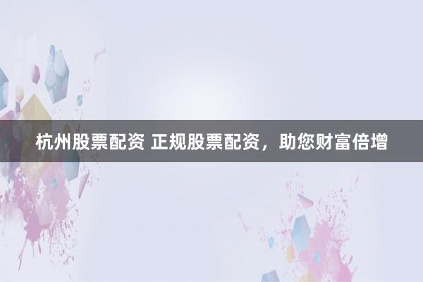 杭州股票配资 正规股票配资,助您财富倍增