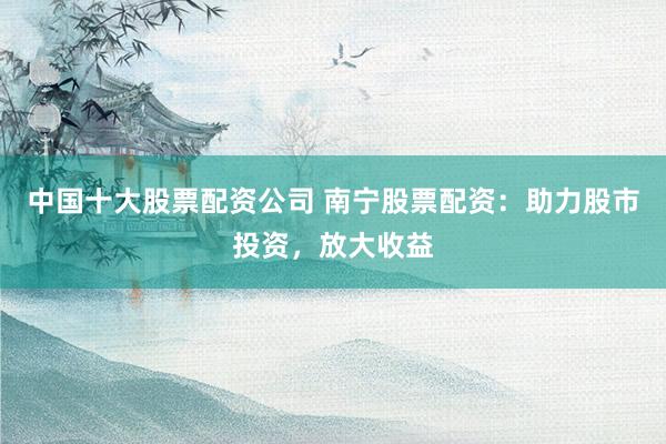 中国十大股票配资公司 南宁股票配资:助力股市投资,放大收益
