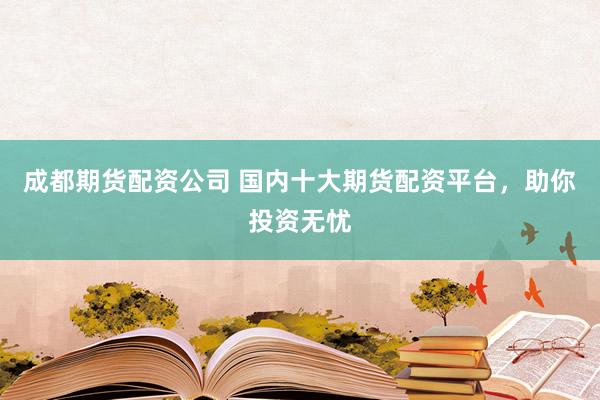 成都期货配资公司 国内十大期货配资平台，助你投资无忧
