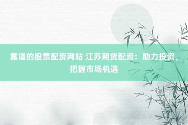 靠谱的股票配资网站 江苏期货配资:助力投资,把握市场机遇